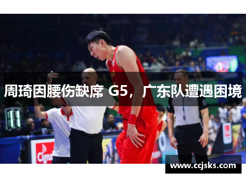 周琦因腰伤缺席 G5，广东队遭遇困境